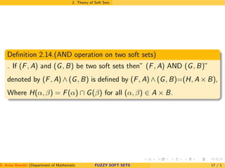 2. Theory of Soft Sets
Deﬁnition 2.14.(AND operation on two soft sets)
. If (F, A) and (G, B) be two soft sets then” (F, A) AND (G, B)”
denoted by (F, A) ∧ (G, B) is deﬁned by (F, A) ∧ (G, B)=(H, A × B),
Where H(α, β) = F(α) ∩ G(β) for all (α, β) ∈ A × B.
S. Anita Shanthi (Department of Mathematics, Annamalai University, Annamalainagar-608002,Tamilnadu, India. E-mail : shanthi.anita@FUZZY SOFT SETS 17 / 1
 