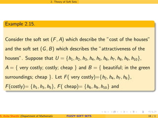 2. Theory of Soft Sets
Example 2.15.
Consider the soft set (F, A) which describe the ”cost of the houses”
and the soft set (G, B) which describes the ”attractiveness of the
houses”. Suppose that U = {h1, h2, h3, h4, h5, h6, h7, h8, h9, h10},
A = { very costly; costly; cheap } and B = { beautiful; in the green
surroundings; cheap }. Let F( very costly)={h2, h4, h7, h8},
F(costly)= {h1, h3, h5}, F( cheap)= {h6, h9, h10} and
S. Anita Shanthi (Department of Mathematics, Annamalai University, Annamalainagar-608002,Tamilnadu, India. E-mail : shanthi.anita@FUZZY SOFT SETS 18 / 1
 