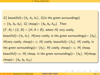 2. Theory of Soft Sets
G( beautiful)={h2, h3, h7}, G(in the green surroundings)
= {h5, h6, h8}, G( cheap)= {h6, h9, h10}. Then
(F, A) ∧ (G, B) = (H, A × B), where H( very costly,
beautiful)={h2, h7}, H(very costly, in the green surroundings)= {h8},
H(very costly, cheap)= φ, H( costly, beautiful)={h3}, H( costly, in
the green surroundings)= {h5}, H( costly, cheap)= φ, H( cheap,
beautiful)=φ, H( cheap, in the green surroundings)= {h6}, H(cheap,
cheap)= {h6, h9, h10}.
S. Anita Shanthi (Department of Mathematics, Annamalai University, Annamalainagar-608002,Tamilnadu, India. E-mail : shanthi.anita@FUZZY SOFT SETS 19 / 1
 