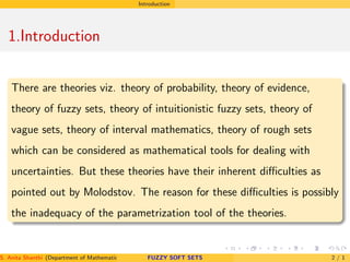 Introduction
1.Introduction
There are theories viz. theory of probability, theory of evidence,
theory of fuzzy sets, theory of intuitionistic fuzzy sets, theory of
vague sets, theory of interval mathematics, theory of rough sets
which can be considered as mathematical tools for dealing with
uncertainties. But these theories have their inherent diﬃculties as
pointed out by Molodstov. The reason for these diﬃculties is possibly
the inadequacy of the parametrization tool of the theories.
S. Anita Shanthi (Department of Mathematics, Annamalai University, Annamalainagar-608002,Tamilnadu, India. E-mail : shanthi.anita@FUZZY SOFT SETS 2 / 1
 