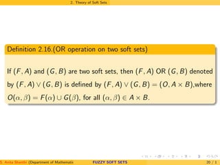 2. Theory of Soft Sets
Deﬁnition 2.16.(OR operation on two soft sets)
If (F, A) and (G, B) are two soft sets, then (F, A) OR (G, B) denoted
by (F, A) ∨ (G, B) is deﬁned by (F, A) ∨ (G, B) = (O, A × B),where
O(α, β) = F(α) ∪ G(β), for all (α, β) ∈ A × B.
S. Anita Shanthi (Department of Mathematics, Annamalai University, Annamalainagar-608002,Tamilnadu, India. E-mail : shanthi.anita@FUZZY SOFT SETS 20 / 1
 