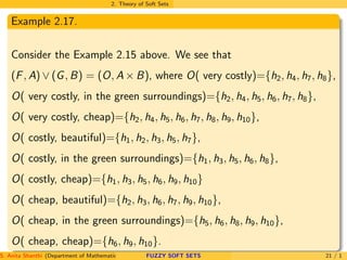 2. Theory of Soft Sets
Example 2.17.
Consider the Example 2.15 above. We see that
(F, A) ∨ (G, B) = (O, A × B), where O( very costly)={h2, h4, h7, h8},
O( very costly, in the green surroundings)={h2, h4, h5, h6, h7, h8},
O( very costly, cheap)={h2, h4, h5, h6, h7, h8, h9, h10},
O( costly, beautiful)={h1, h2, h3, h5, h7},
O( costly, in the green surroundings)={h1, h3, h5, h6, h8},
O( costly, cheap)={h1, h3, h5, h6, h9, h10}
O( cheap, beautiful)={h2, h3, h6, h7, h9, h10},
O( cheap, in the green surroundings)={h5, h6, h8, h9, h10},
O( cheap, cheap)={h6, h9, h10}.
S. Anita Shanthi (Department of Mathematics, Annamalai University, Annamalainagar-608002,Tamilnadu, India. E-mail : shanthi.anita@FUZZY SOFT SETS 21 / 1
 