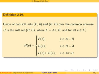 2. Theory of Soft Sets
Deﬁnition 2.19.
Union of two soft sets (F, A) and (G, B) over the common universe
U is the soft set (H, C), where C = A ∪ B, and for all e ∈ C,
H(e) =



F(e), e ∈ A − B
G(e), e ∈ B − A
F(e) ∪ G(e), e ∈ A ∩ B.
S. Anita Shanthi (Department of Mathematics, Annamalai University, Annamalainagar-608002,Tamilnadu, India. E-mail : shanthi.anita@FUZZY SOFT SETS 23 / 1
 