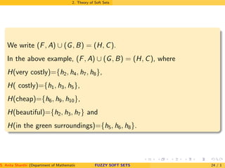 2. Theory of Soft Sets
We write (F, A) ∪ (G, B) = (H, C).
In the above example, (F, A) ∪ (G, B) = (H, C), where
H(very costly)={h2, h4, h7, h8},
H( costly)={h1, h3, h5},
H(cheap)={h6, h9, h10},
H(beautiful)={h2, h3, h7} and
H(in the green surroundings)={h5, h6, h8}.
S. Anita Shanthi (Department of Mathematics, Annamalai University, Annamalainagar-608002,Tamilnadu, India. E-mail : shanthi.anita@FUZZY SOFT SETS 24 / 1
 