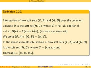 2. Theory of Soft Sets
Deﬁnition 2.20.
Intersection of two soft sets (F, A) and (G, B) over the common
universe U is the soft set(H, C), where C = A ∩ B, and for all
e ∈ C, H(e) = F(e) or G(e), (as both are same set).
We write (F, A) ∩ (G, B) = (H, C).
In the above example intersection of two soft sets (F, A) and (G, B)
is the soft set (H, C), where C = {cheap} and
H(cheap) = {h6, h9, h10}.
S. Anita Shanthi (Department of Mathematics, Annamalai University, Annamalainagar-608002,Tamilnadu, India. E-mail : shanthi.anita@FUZZY SOFT SETS 25 / 1
 
