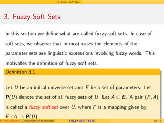 3. Fuzzy Soft Sets
3. Fuzzy Soft Sets
In this section we deﬁne what are called fuzzy-soft sets. In case of
soft sets, we observe that in most cases the elements of the
parameter sets are linguistic expressions involving fuzzy words. This
motivates the deﬁnition of fuzzy soft sets.
Deﬁnition 3.1.
Let U be an initial universe set and E be a set of parameters. Let
P(U) denote the set of all fuzzy sets of U. Let A ⊂ E. A pair (F, A)
is called a fuzzy soft set over U, where F is a mapping given by
F : A → P(U).
S. Anita Shanthi (Department of Mathematics, Annamalai University, Annamalainagar-608002,Tamilnadu, India. E-mail : shanthi.anita@FUZZY SOFT SETS 28 / 1
 