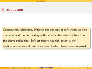 Introduction
Introduction
Consequently Molodtsov initiated the concept of soft theory as new
mathematical tool for dealing with uncertainties which is free from
the above diﬃculties. Soft set theory has rich potential for
applications in several directions, few of which have been discussed.
S. Anita Shanthi (Department of Mathematics, Annamalai University, Annamalainagar-608002,Tamilnadu, India. E-mail : shanthi.anita@FUZZY SOFT SETS 3 / 1
 
