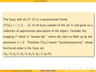 3. Fuzzy Soft Sets
The fuzzy soft set (F, E) is a parametrized family
{F(ei ), i = 1, 2, ..., 5} of all fuzzy subsets of the set U and gives us a
collection of approximate description of the object. Consider the
mapping F which is ”houses (•) ” where dot (•)is to ﬁlled up by the
parameter e ∈ E. Therefore F(e1) means ”houses(expensive)” whose
functional-value is the fuzzy set
{h1/.5, h2/1, h3/.4, h4/1, h5/.3, h6/0}.
S. Anita Shanthi (Department of Mathematics, Annamalai University, Annamalainagar-608002,Tamilnadu, India. E-mail : shanthi.anita@FUZZY SOFT SETS 31 / 1
 