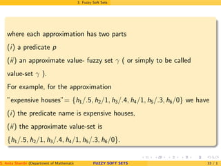 3. Fuzzy Soft Sets
where each approximation has two parts
(i) a predicate p
(ii) an approximate value- fuzzy set γ ( or simply to be called
value-set γ ).
For example, for the approximation
”expensive houses”= {h1/.5, h2/1, h3/.4, h4/1, h5/.3, h6/0} we have
(i) the predicate name is expensive houses,
(ii) the approximate value-set is
{h1/.5, h2/1, h3/.4, h4/1, h5/.3, h6/0}.
S. Anita Shanthi (Department of Mathematics, Annamalai University, Annamalainagar-608002,Tamilnadu, India. E-mail : shanthi.anita@FUZZY SOFT SETS 33 / 1
 