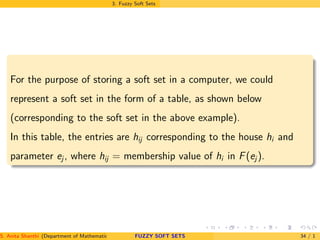 3. Fuzzy Soft Sets
For the purpose of storing a soft set in a computer, we could
represent a soft set in the form of a table, as shown below
(corresponding to the soft set in the above example).
In this table, the entries are hij corresponding to the house hi and
parameter ej , where hij = membership value of hi in F(ej ).
S. Anita Shanthi (Department of Mathematics, Annamalai University, Annamalainagar-608002,Tamilnadu, India. E-mail : shanthi.anita@FUZZY SOFT SETS 34 / 1
 