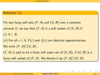 3. Fuzzy Soft Sets
Deﬁnition 3.3.
For two fuzzy soft sets (F, A) and (G, B) over a common
universe U, we say that (F, A) is a soft subset of (G, B) if
(i) A ⊂ B,
(ii) For all ǫ ∈ A, F(ǫ) and G(ǫ) are identical approximations.
We write (F, A)⊂(G, B) .
(F, A) is said to be a fuzzy soft super set of (G, B), if (G, B) is a
fuzzy soft subset of (F, A). We denote it by (F, A)⊃(G, B).
S. Anita Shanthi (Department of Mathematics, Annamalai University, Annamalainagar-608002,Tamilnadu, India. E-mail : shanthi.anita@FUZZY SOFT SETS 36 / 1
 