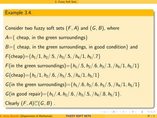 3. Fuzzy Soft Sets
Example 3.4.
Consider two fuzzy soft sets (F, A) and (G, B), where
A={ cheap, in the green surroundings}
B={ cheap, in the green surroundings, in good condition} and
F(cheap)={h1/1, h2/.5, /h3/.5, /h4/1, h5/.7}
F(in the green surroundings)={h1/.5, h2/.6, h3/.3, /h4/1, h5/1}
G(cheap)={h1/1, h2/.6, /h3/.5, /h4/1, h5/1}
G(in the green surroundings)={h1/.6, h2/.6, h3/.5, /h4/1, h5/1}
G(in good repair)={h1/.4, h2/.6, /h3/.5, /h4/.8, h5/1}.
Clearly (F, A)⊂(G, B) .
S. Anita Shanthi (Department of Mathematics, Annamalai University, Annamalainagar-608002,Tamilnadu, India. E-mail : shanthi.anita@FUZZY SOFT SETS 37 / 1
 
