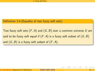3. Fuzzy Soft Sets
Deﬁnition 3.4.(Equality of two fuzzy soft sets)
Two fuzzy soft sets (F, A) and (G, B) over a common universe U are
said to be fuzzy soft equal if (F, A) is a fuzzy soft subset of (G, B)
and (G, B) is a fuzzy soft subset of (F, A).
S. Anita Shanthi (Department of Mathematics, Annamalai University, Annamalainagar-608002,Tamilnadu, India. E-mail : shanthi.anita@FUZZY SOFT SETS 38 / 1
 