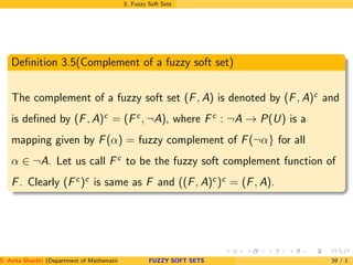 3. Fuzzy Soft Sets
Deﬁnition 3.5(Complement of a fuzzy soft set)
The complement of a fuzzy soft set (F, A) is denoted by (F, A)c
and
is deﬁned by (F, A)c
= (Fc
, ¬A), where Fc
: ¬A → P(U) is a
mapping given by F(α) = fuzzy complement of F(¬α} for all
α ∈ ¬A. Let us call Fc
to be the fuzzy soft complement function of
F. Clearly (Fc
)c
is same as F and ((F, A)c
)c
= (F, A).
S. Anita Shanthi (Department of Mathematics, Annamalai University, Annamalainagar-608002,Tamilnadu, India. E-mail : shanthi.anita@FUZZY SOFT SETS 39 / 1
 