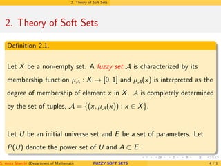 2. Theory of Soft Sets
2. Theory of Soft Sets
Deﬁnition 2.1.
Let X be a non-empty set. A fuzzy set A is characterized by its
membership function µA : X → [0, 1] and µA(x) is interpreted as the
degree of membership of element x in X. A is completely determined
by the set of tuples, A = {(x, µA(x)) : x ∈ X}.
Let U be an initial universe set and E be a set of parameters. Let
P(U) denote the power set of U and A ⊂ E.
S. Anita Shanthi (Department of Mathematics, Annamalai University, Annamalainagar-608002,Tamilnadu, India. E-mail : shanthi.anita@FUZZY SOFT SETS 4 / 1
 
