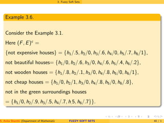 3. Fuzzy Soft Sets
Example 3.6.
Consider the Example 3.1.
Here (F, E)c
=
{not expensive houses} = {h1/.5, h2/0, h3/.6, h4/0, h5/.7, h6/1},
not beautiful houses= {h1/0, h2/.6, h3/0, h4/.6, h5/.4, h6/.2},
not wooden houses = {h1/.8, h2/.1, h3/0, h4/.8, h5/0, h6/1},
not cheap houses = {h1/0, h2/1, h3/0, h4/.8, h5/0, h6/.8},
not in the green surroundings houses
= {h1/0, h2/.9, h3/.5, h4/.7, h.5, h6/.7}}.
S. Anita Shanthi (Department of Mathematics, Annamalai University, Annamalainagar-608002,Tamilnadu, India. E-mail : shanthi.anita@FUZZY SOFT SETS 40 / 1
 