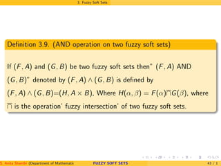 3. Fuzzy Soft Sets
Deﬁnition 3.9. (AND operation on two fuzzy soft sets)
If (F, A) and (G, B) be two fuzzy soft sets then” (F, A) AND
(G, B)” denoted by (F, A) ∧ (G, B) is deﬁned by
(F, A) ∧ (G, B)=(H, A × B), Where H(α, β) = F(α)∩G(β), where
∩ is the operation’ fuzzy intersection’ of two fuzzy soft sets.
S. Anita Shanthi (Department of Mathematics, Annamalai University, Annamalainagar-608002,Tamilnadu, India. E-mail : shanthi.anita@FUZZY SOFT SETS 43 / 1
 