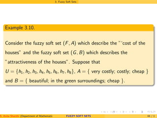 3. Fuzzy Soft Sets
Example 3.10.
Consider the fuzzy soft set (F, A) which describe the ”‘cost of the
houses” and the fuzzy soft set (G, B) which describes the
”attractiveness of the houses”. Suppose that
U = {h1, h2, h3, h4, h5, h6, h7, h8}, A = { very costly; costly; cheap }
and B = { beautiful; in the green surroundings; cheap }.
S. Anita Shanthi (Department of Mathematics, Annamalai University, Annamalainagar-608002,Tamilnadu, India. E-mail : shanthi.anita@FUZZY SOFT SETS 44 / 1
 