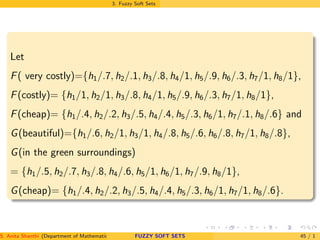 3. Fuzzy Soft Sets
Let
F( very costly)={h1/.7, h2/.1, h3/.8, h4/1, h5/.9, h6/.3, h7/1, h8/1},
F(costly)= {h1/1, h2/1, h3/.8, h4/1, h5/.9, h6/.3, h7/1, h8/1},
F(cheap)= {h1/.4, h2/.2, h3/.5, h4/.4, h5/.3, h6/1, h7/.1, h8/.6} and
G(beautiful)={h1/.6, h2/1, h3/1, h4/.8, h5/.6, h6/.8, h7/1, h8/.8},
G(in the green surroundings)
= {h1/.5, h2/.7, h3/.8, h4/.6, h5/1, h6/1, h7/.9, h8/1},
G(cheap)= {h1/.4, h2/.2, h3/.5, h4/.4, h5/.3, h6/1, h7/1, h8/.6}.
S. Anita Shanthi (Department of Mathematics, Annamalai University, Annamalainagar-608002,Tamilnadu, India. E-mail : shanthi.anita@FUZZY SOFT SETS 45 / 1
 