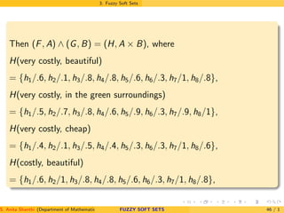 3. Fuzzy Soft Sets
Then (F, A) ∧ (G, B) = (H, A × B), where
H(very costly, beautiful)
= {h1/.6, h2/.1, h3/.8, h4/.8, h5/.6, h6/.3, h7/1, h8/.8},
H(very costly, in the green surroundings)
= {h1/.5, h2/.7, h3/.8, h4/.6, h5/.9, h6/.3, h7/.9, h8/1},
H(very costly, cheap)
= {h1/.4, h2/.1, h3/.5, h4/.4, h5/.3, h6/.3, h7/1, h8/.6},
H(costly, beautiful)
= {h1/.6, h2/1, h3/.8, h4/.8, h5/.6, h6/.3, h7/1, h8/.8},
S. Anita Shanthi (Department of Mathematics, Annamalai University, Annamalainagar-608002,Tamilnadu, India. E-mail : shanthi.anita@FUZZY SOFT SETS 46 / 1
 