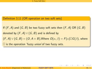 3. Fuzzy Soft Sets
Deﬁnition 3.11 (OR operation on two soft sets)
If (F, A) and (G, B) be two fuzzy soft sets then (F, A) OR (G, B)
denoted by (F, A) ∨ (G, B) and is deﬁned by
(F, A) ∨ (G, B) = (O, A × B),Where O(α, β) = F(α)∪G(β), where
∪ is the operation ’fuzzy union’of two fuzzy sets.
S. Anita Shanthi (Department of Mathematics, Annamalai University, Annamalainagar-608002,Tamilnadu, India. E-mail : shanthi.anita@FUZZY SOFT SETS 48 / 1
 