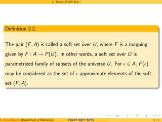 2. Theory of Soft Sets
Deﬁnition 2.2.
The pair (F, A) is called a soft set over U, where F is a mapping
given by F : A → P(U). In other words, a soft set over U is
parametrized family of subsets of the universe U. For ǫ ∈ A, F(ǫ)
may be considered as the set of ǫ-approximate elements of the soft
set (F, A).
S. Anita Shanthi (Department of Mathematics, Annamalai University, Annamalainagar-608002,Tamilnadu, India. E-mail : shanthi.anita@FUZZY SOFT SETS 5 / 1
 
