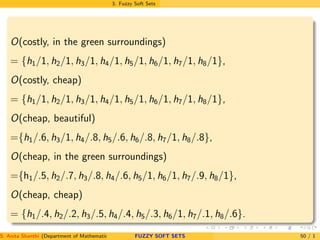 3. Fuzzy Soft Sets
O(costly, in the green surroundings)
= {h1/1, h2/1, h3/1, h4/1, h5/1, h6/1, h7/1, h8/1},
O(costly, cheap)
= {h1/1, h2/1, h3/1, h4/1, h5/1, h6/1, h7/1, h8/1},
O(cheap, beautiful)
={h1/.6, h3/1, h4/.8, h5/.6, h6/.8, h7/1, h8/.8},
O(cheap, in the green surroundings)
={h1/.5, h2/.7, h3/.8, h4/.6, h5/1, h6/1, h7/.9, h8/1},
O(cheap, cheap)
= {h1/.4, h2/.2, h3/.5, h4/.4, h5/.3, h6/1, h7/.1, h8/.6}.
S. Anita Shanthi (Department of Mathematics, Annamalai University, Annamalainagar-608002,Tamilnadu, India. E-mail : shanthi.anita@FUZZY SOFT SETS 50 / 1
 