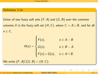 3. Fuzzy Soft Sets
Deﬁnition 3.14.
Union of two fuzzy soft sets (F, A) and (G, B) over the common
universe U is the fuzzy soft set (H, C), where C = A ∪ B, and for all
e ∈ C,
H(e) =



F(e), e ∈ A − B
G(e), e ∈ B − A
F(e) ∪ G(e), e ∈ A ∩ B.
We write (F, A)∪(G, B) = (H, C).
S. Anita Shanthi (Department of Mathematics, Annamalai University, Annamalainagar-608002,Tamilnadu, India. E-mail : shanthi.anita@FUZZY SOFT SETS 52 / 1
 