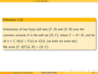 3. Fuzzy Soft Sets
Deﬁnition 3.16.
Intersection of two fuzzy soft sets (F, A) and (G, B) over the
common universe U is the soft set (H, C), where C = A ∩ B, and for
all e ∈ C, H(e) = F(e) or G(e), (as both are same set).
We write (F, A)∩(G, B) = (H, C).
S. Anita Shanthi (Department of Mathematics, Annamalai University, Annamalainagar-608002,Tamilnadu, India. E-mail : shanthi.anita@FUZZY SOFT SETS 54 / 1
 
