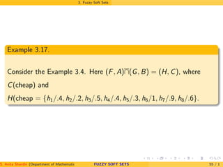 3. Fuzzy Soft Sets
Example 3.17.
Consider the Example 3.4. Here (F, A)∩(G, B) = (H, C), where
C(cheap) and
H(cheap = {h1/.4, h2/.2, h3/.5, h4/.4, h5/.3, h6/1, h7/.9, h8/.6}.
S. Anita Shanthi (Department of Mathematics, Annamalai University, Annamalainagar-608002,Tamilnadu, India. E-mail : shanthi.anita@FUZZY SOFT SETS 55 / 1
 