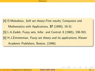 References
[4] D.Molodtsov, Soft set theory-First results, Computers and
Mathematics with Applications, 37 (1999), 19-31.
[5] L.A.Zadeh, Fuzzy sets, Infor. and Control, 8 (1965), 338-353.
[6] H.J.Zimmerman, Fuzzy set theory and its applications, Kluwer
Academic Publishers, Boston, (1996).
S. Anita Shanthi (Department of Mathematics, Annamalai University, Annamalainagar-608002,Tamilnadu, India. E-mail : shanthi.anita@FUZZY SOFT SETS 58 / 1
 