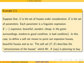 2. Theory of Soft Sets
Example 2.3.
Suppose that, U is the set of houses under consideration, E is the set
of parameters. Each parameter is a linguistic expression.
E = { expensive; beautiful; wooden; cheap; in the green
surroundings; modern;in good condition; in bad condition}. In this
case, to deﬁne a soft set means to point out expensive houses,
beautiful houses and so on. The soft set (F, E) describes the
”attractiveness of the houses” which Mr. X (say) is planning to buy.
S. Anita Shanthi (Department of Mathematics, Annamalai University, Annamalainagar-608002,Tamilnadu, India. E-mail : shanthi.anita@FUZZY SOFT SETS 6 / 1
 