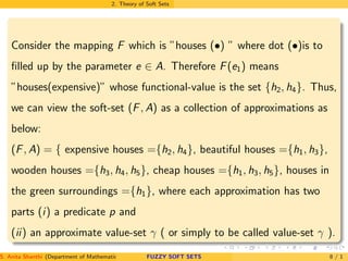 2. Theory of Soft Sets
Consider the mapping F which is ”houses (•) ” where dot (•)is to
ﬁlled up by the parameter e ∈ A. Therefore F(e1) means
”houses(expensive)” whose functional-value is the set {h2, h4}. Thus,
we can view the soft-set (F, A) as a collection of approximations as
below:
(F, A) = { expensive houses ={h2, h4}, beautiful houses ={h1, h3},
wooden houses ={h3, h4, h5}, cheap houses ={h1, h3, h5}, houses in
the green surroundings ={h1}, where each approximation has two
parts (i) a predicate p and
(ii) an approximate value-set γ ( or simply to be called value-set γ ).
S. Anita Shanthi (Department of Mathematics, Annamalai University, Annamalainagar-608002,Tamilnadu, India. E-mail : shanthi.anita@FUZZY SOFT SETS 8 / 1
 