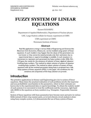 DISCRETE AND CONTINUOUS Website: www.Karam-ouharou.org
DYNAMICAL SYSTEMS
Supplement 2015 pp. 619 – 627
FUZZY SYSTEM OF LINEAR
EQUATIONS
Karam OUHAROU
Department of Applied Mathematics, Department of Nuclear physics
LHC, Large Hadron collider for beauty experiment at CERN
CMS experiment at CERN
Weizmann Institute of Science
Abstract
Real life applications arising in various fields of Engineering and Sciences like
Electrical, Civil, Economics, Dietary etc. can be modeled using system of linear
equations. In such models it may happen that the values of the parameters are
not known or they cannot be stated precisely only their estimation due to
experimental data or experts knowledge is available. In such situation it is
convenient to represent such parameters by fuzzy numbers (refer [22]). Klir,
[15] gave the results for the existence of solution of linear algebraic equation
involving fuzzy numbers. The method to obtain solution of system of equation
involving fuzzy numbers. The method to obtain solution of system of linear
equations with all the involved parameters being fuzzy is proposed here. fully
fuzzy systems of linear equations (FFSL). In this paper, the conditions for the
existence and uniqueness of the fuzzy solution are proved.
Introduction
The primitive applications in Science and Engineering give rise to system of linear
equations. Many times the practical realization of such problems involve the imprecise
and non-probabilistic uncertainties in the parameters, where in their estimates are
known due to the experimental data or experts knowledge. To obtain the realistic model
of such systems it is convenient to treat the coefficients and the resources, right hand
side (RHS) in the equations as fuzzy numbers (e.g. Triangular, Trapezoidal, Gaussian
etc.).
System of linear equations with fuzzy parameters have become more pervasive in various
fields instead of their crisp counter parts, as in [20] wherein circuit analysis is done
using fuzzy complex system, [17] demonstrates the use of fuzzy system of linear
 