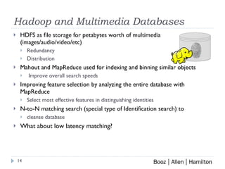 Hadoop and Multimedia Databases HDFS as file storage for petabytes worth of multimedia (images/audio/video/etc) Redundancy Distribution Mahout and MapReduce used for indexing and binning similar objects  Improve overall search speeds Improving feature selection by analyzing the entire database with MapReduce Select most effective features in distinguishing identities N-to-N matching search (special type of Identification search) to  cleanse database What about low latency matching? 