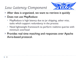 Low Latency Component After data is organized, we want to retrieve it quickly Does not use MapReduce MapReduce is high latency due to jar shipping, other misc. tasks which support redundancy in the process Need lightweight framework to perform realtime queries with minimum overhead Provides real time matching and responses over Apache Avro-based protocol. 