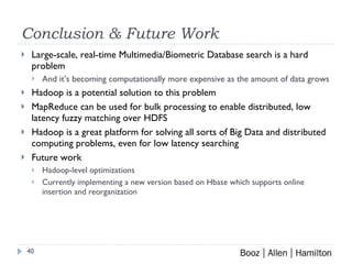 Conclusion & Future Work Large-scale, real-time Multimedia/Biometric Database search is a hard problem And it’s becoming computationally more expensive as the amount of data grows Hadoop is a potential solution to this problem MapReduce can be used for bulk processing to enable distributed, low latency fuzzy matching over HDFS Hadoop is a great platform for solving all sorts of Big Data and distributed computing problems, even for low latency searching Future work Hadoop-level optimizations Currently implementing a new version based on Hbase which supports online insertion and reorganization 