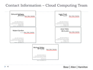 Contact Information – Cloud Computing Team Booz Allen Hamilton Inc. 134 National Business Parkway. Annapolis Junction, Maryland 20701 (301)617-3523  [email_address] Jesse Yates Consultant @jason_trost @ekohlwey @jesse_yates @mikeridley Booz Allen Hamilton Inc. 134 National Business Parkway. Annapolis Junction, Maryland 20701 (301)543-4611 [email_address] Michael Ridley Associate Booz Allen Hamilton Inc. 134 National Business Parkway. Annapolis Junction, Maryland 20701 (301)543-4400 [email_address] Jason Trost Associate Booz Allen Hamilton Inc. 134 National Business Parkway. Annapolis Junction, Maryland 20701 (301)821-8000  [email_address] Edmund Kohlwey Senior Consultant Booz Allen Hamilton Inc. 134 National Business Parkway. Annapolis Junction, Maryland 20701 (301)821-8000  [email_address] Robert Gordon Associate 