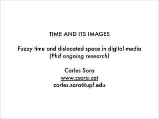 TIME AND ITS IMAGES
Fuzzy time and dislocated space in digital media
(Phd ongoing research)
Carles Sora
www.csora.cat
carles.sora@upf.edu
 
