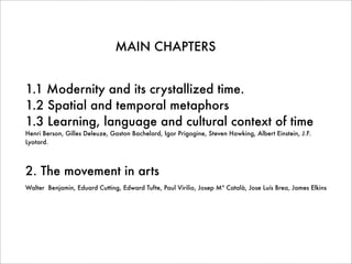 1.1 Modernity and its crystallized time.
1.2 Spatial and temporal metaphors
1.3 Learning, language and cultural context of time
Henri Berson, Gilles Deleuze, Gaston Bachelard, Igor Prigogine, Steven Hawking, Albert Einstein, J.F.
Lyotard.
2. The movement in arts
Walter Benjamin, Eduard Cutting, Edward Tufte, Paul Virilio, Josep Mª Català, Jose Luís Brea, James Elkins
MAIN CHAPTERS
 