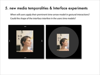 5. new media temporalities & Interface experiments
When will users apply their preminent time-arrow-model in gestural interactions?
Could the shape of the interface interfere in the users time models?
 