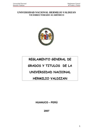 Universidad Nacional Reglamento General
Hermilio Valdizan de Grados y Títulos
UNIVERSIDAD NACIONAL HERMILIO VALDIZAN
VICERRECTORADO ACADÉMICO
HUANUCO – PERÚ
2007
1
REGLAMENTO GENERAL DE
GRADOS Y TITULOS DE LA
UNIVERSIDAD NACIONAL
HERMILIO VALDIZAN
 