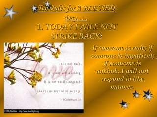 Ten Rules for A BLESSED Day…..1. TODAY I WILL NOT STRIKE BACK: If someone is rude; if someone is impatient; if someone is unkind...I will not respond in like manner. 