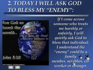 2. TODAY I WILL ASK GOD TO BLESS MY “ENEMY”:If I come across someone who treats me harshly or unfairly, I will quietly ask God to bless that individual.  I understand the “enemy” could be a family member, neighbor, co-worker or stranger.