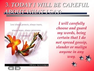 3. TODAY I WILL BE CAREFUL ABOUT WHAT I SAY:    I will carefully choose and guard my words, being certain that I do not spread gossip, slander or malign anyone in any way.