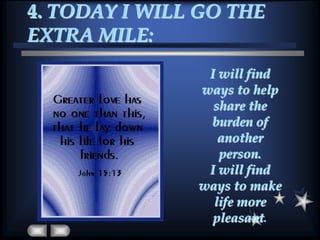 4. TODAY I WILL GO THE EXTRA MILE:I will find ways to help share the burden of another person. I will find ways to make life more pleasant.
