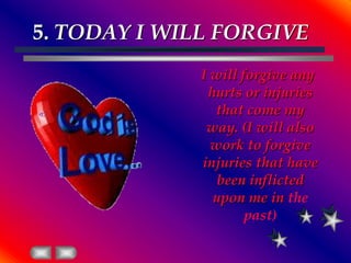 5. TODAY I WILL FORGIVEI will forgive any hurts or injuries that come my way. (I will also work to forgive injuries that have been inflicted upon me in the past)