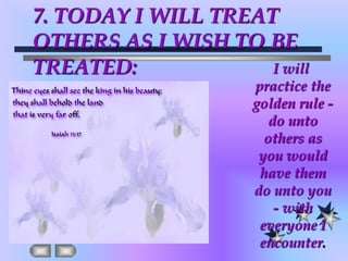 7. TODAY I WILL TREAT OTHERS AS I WISH TO BE TREATED:I will practice the golden rule - do unto others as you would have them do unto you - with everyone I encounter.