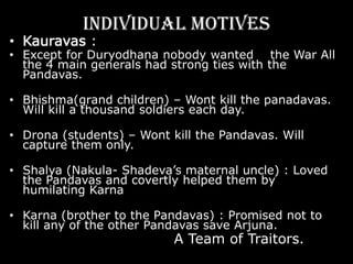 MotivationKauravas :“Without war, will concede not a needle-prick of earth.” - DuryodhnaDuryodhana was completely focused on the War. It was his moment of truth. He had usurped a kingdom, and he meant to keep it. He had resorted to any means, foul or fair to get the kingdom, which he believed to be rightfully his, and he was in no mood to give it up.