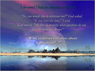 I dreamed I had an interview with God. &quot;So, you would like to interview me?&quot; God asked. &quot;If you have the time,&quot; I said.         God smiled. &quot;My time is eternity; what questions do you have in mind to ask me?”         &quot;What surprises you most about humankind?...&quot; 